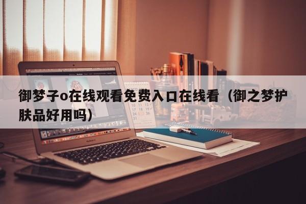 御梦子o在线观看免费入口在线看（御之梦护肤品好用吗）