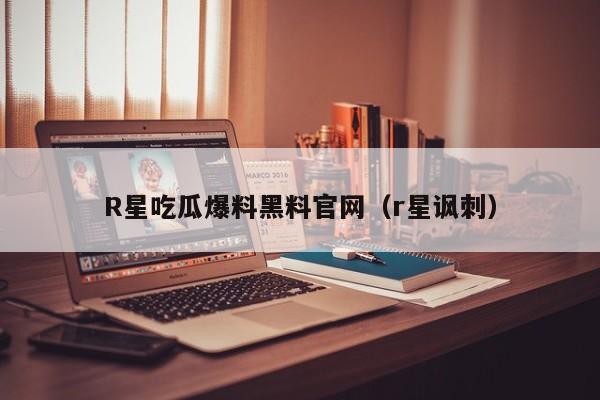 R星吃瓜爆料黑料官网（r星讽刺）