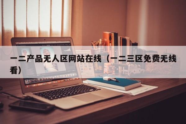 一二产品无人区网站在线（一二三区免费无线看）
