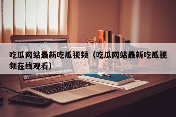吃瓜网站最新吃瓜视频（吃瓜网站最新吃瓜视频在线观看）