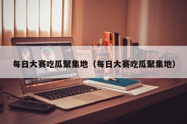 每日大赛吃瓜聚集地（每日大赛吃瓜聚集地）