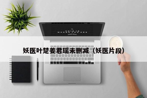 妖医叶楚姜君瑶未删减（妖医片段）