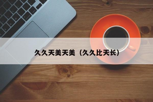 久久天美天美（久久比天长）
