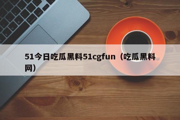 51今日吃瓜黑料51cgfun（吃瓜黑料网）