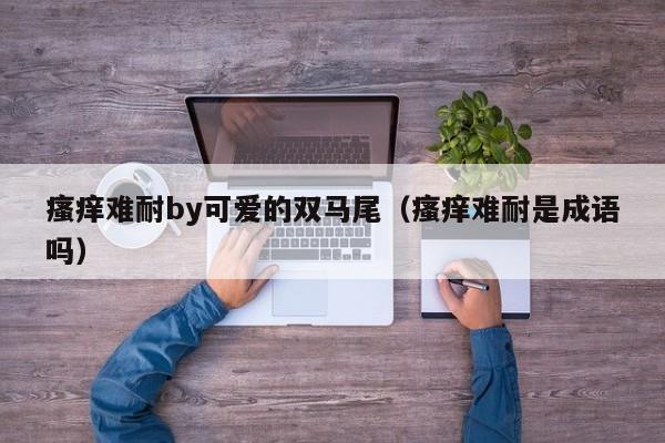 瘙痒难耐by可爱的双马尾（瘙痒难耐是成语吗）