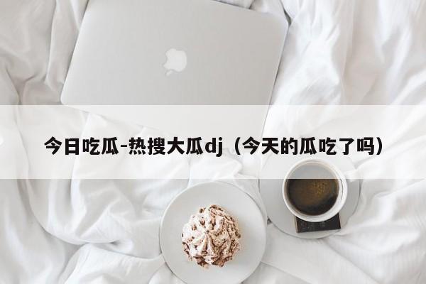 今日吃瓜-热搜大瓜dj（今天的瓜吃了吗）