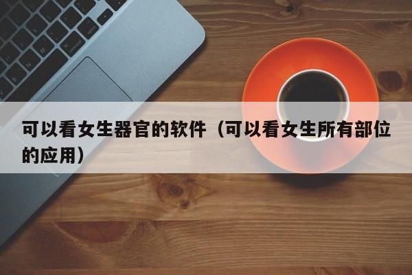 可以看女生器官的软件（可以看女生所有部位的应用）