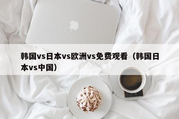 韩国vs日本vs欧洲vs免费观看（韩国日本vs中国）