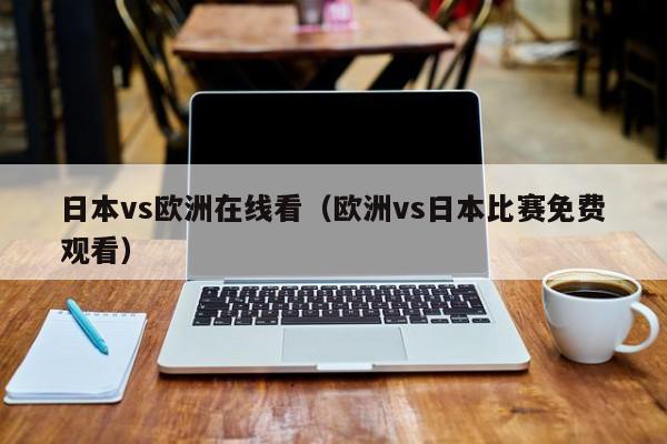 日本vs欧洲在线看（欧洲vs日本比赛免费观看）