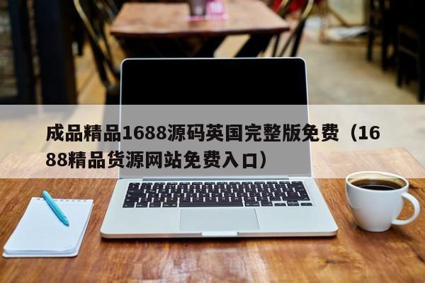 成品精品1688源码英国完整版免费（1688精品货源网站免费入口）