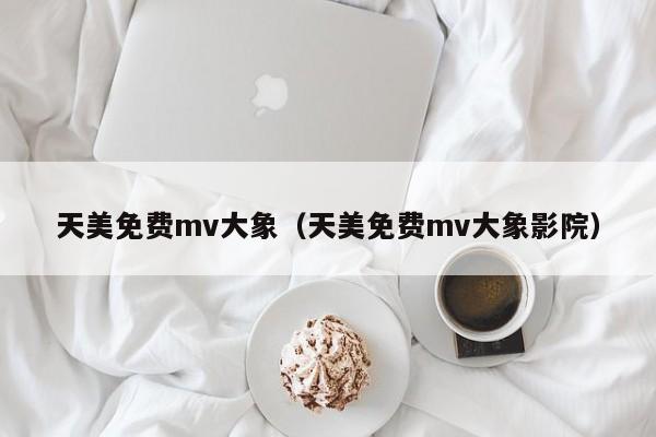 天美免费mv大象（天美免费mv大象影院）
